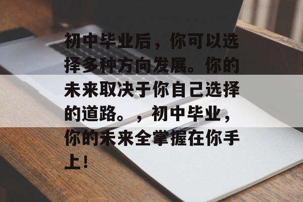 初中毕业后,你可以选择多种方向发展。你的未来取决于你自己选择的道路。,初中毕业,你的未来全掌握在你手上! 初中毕业后,你可以选择多种方向发展。你的未来取决于你自己选择的道路。,初中毕业,你的未来全掌握在你手上!