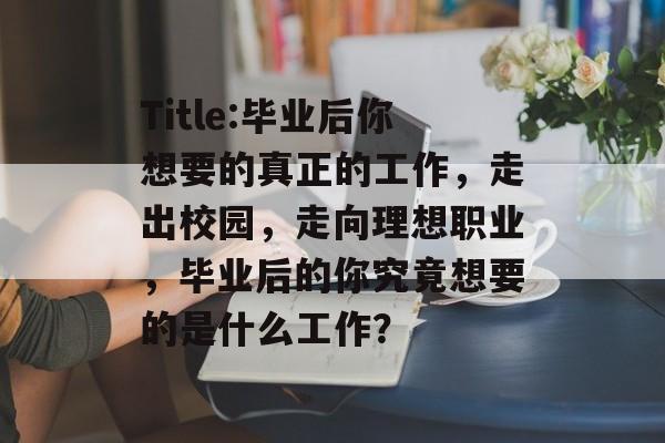 Title:毕业后你想要的真正的工作，走出校园，走向理想职业，毕业后的你究竟想要的是什么工作？