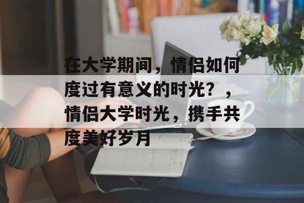 在大学期间，情侣如何度过有意义的时光？，情侣大学时光，携手共度美好岁月