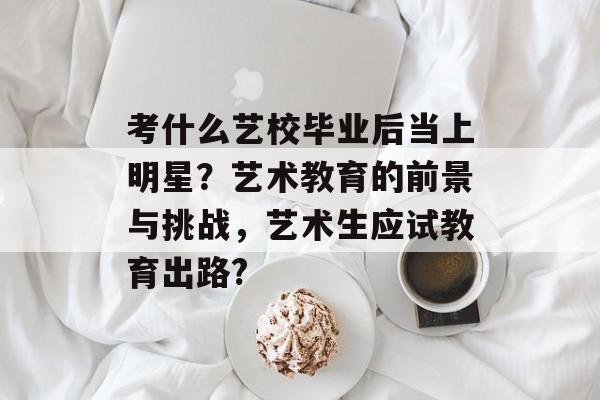 考什么艺校毕业后当上明星？艺术教育的前景与挑战，艺术生应试教育出路?