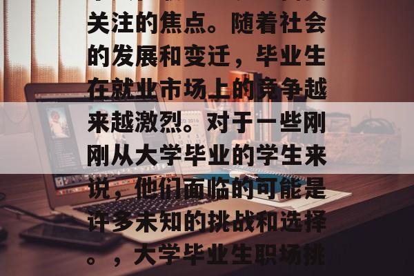 毕业后的岗位选择是一个人在职业生涯中需要关注的焦点。随着社会的发展和变迁,毕业生在就业市场上的竞争越来越激烈。对于一些刚刚从大学毕业的学生来说,他们面临的可能是许多未知的挑战和选择。,大学毕业生职场挑战,如何做出明智的选择? 毕业后的岗位选择是一个人在职业生涯中需要关注的焦点。随着社会的发展和变迁,毕业生在就业市场上的竞争越来越激烈。对于一些刚刚从大学毕业的学生来说,他们面临的可能是许多未知的挑战和选择。,大学毕业生职场挑战,如何做出明智的选择?