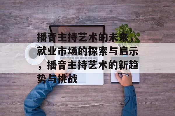 播音主持艺术的未来,就业市场的探索与启示,播音主持艺术的新趋势与挑战 播音主持艺术的未来,就业市场的探索与启示,播音主持艺术的新趋势与挑战