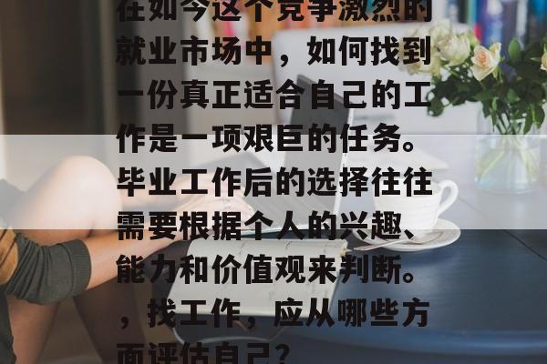 在如今这个竞争激烈的就业市场中,如何找到一份真正适合自己的工作是一项艰巨的任务。毕业工作后的选择往往需要根据个人的兴趣、能力和价值观来判断。,找工作,应从哪些方面评估自己? 在如今这个竞争激烈的就业市场中,如何找到一份真正适合自己的工作是一项艰巨的任务。毕业工作后的选择往往需要根据个人的兴趣、能力和价值观来判断。,找工作,应从哪些方面评估自己?