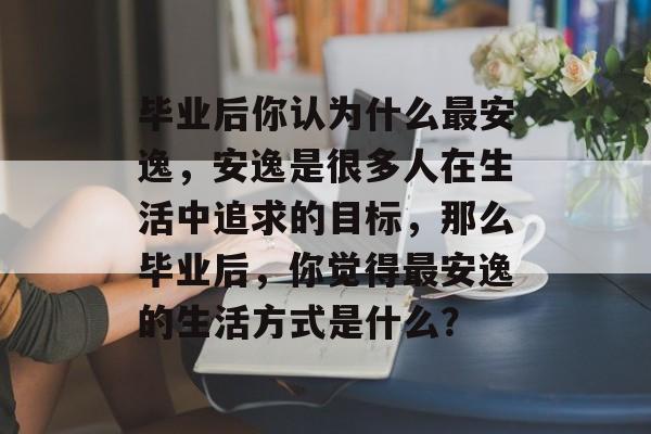 毕业后你认为什么最安逸,安逸是很多人在生活中追求的目标,那么毕业后,你觉得最安逸的生活方式是什么? 毕业后你认为什么最安逸,安逸是很多人在生活中追求的目标,那么毕业后,你觉得最安逸的生活方式是什么?