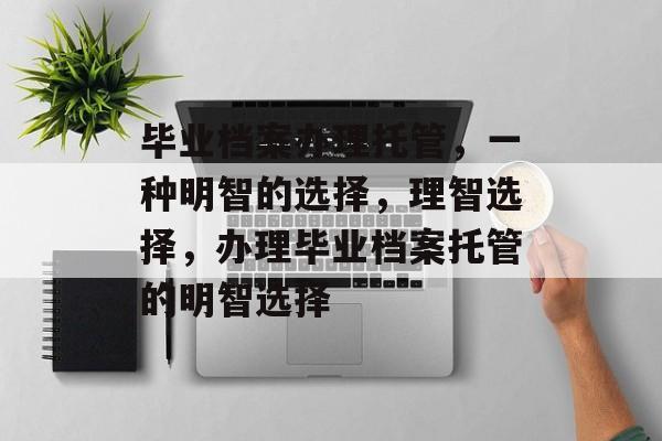 毕业档案办理托管，一种明智的选择，理智选择，办理毕业档案托管的明智选择