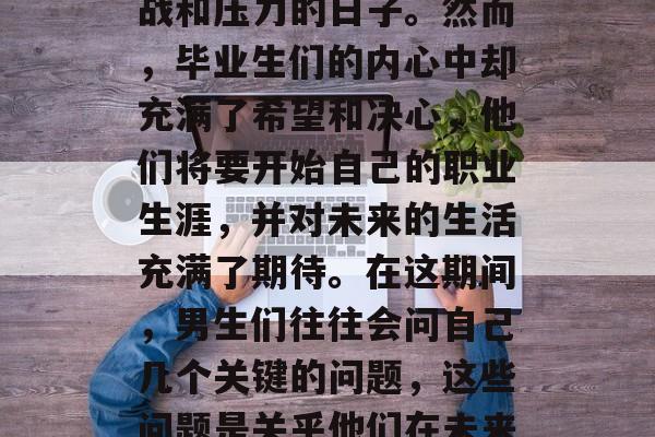 毕业季来临之际,对于许多毕业生来说,接下来的日子里都是充满挑战和压力的日子。然而,毕业生们的内心中却充满了希望和决心,他们将要开始自己的职业生涯,并对未来的生活充满了期待。在这期间,男生们往往会问自己几个关键的问题,这些问题是关乎他们在未来的职场上应该说些什么。,女生就业必读,男生求职攻略 毕业季来临之际,对于许多毕业生来说,接下来的日子里都是充满挑战和压力的日子。然而,毕业生们的内心中却充满了希望和决心,他们将要开始自己的职业生涯,并对未来的生活充满了期待。在这期间,男生们往往会问自己几个关键的问题,这些问题是关乎他们在未来的职场上应该说些什么。,女生就业必读,男生求职攻略