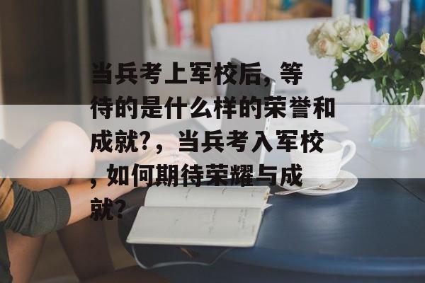 当兵考上军校后, 等待的是什么样的荣誉和成就?,当兵考入军校, 如何期待荣耀与成就? 当兵考上军校后, 等待的是什么样的荣誉和成就?,当兵考入军校, 如何期待荣耀与成就?