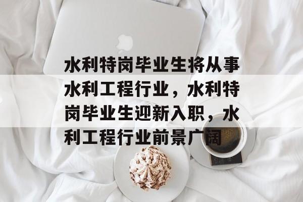 水利特岗毕业生将从事水利工程行业,水利特岗毕业生迎新入职,水利工程行业前景广阔 水利特岗毕业生将从事水利工程行业,水利特岗毕业生迎新入职,水利工程行业前景广阔