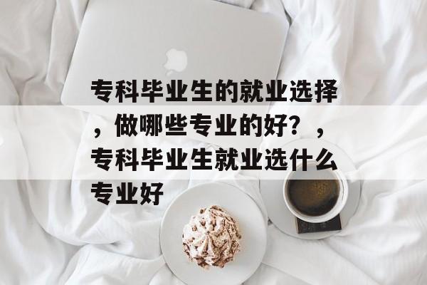 专科毕业生的就业选择,做哪些专业的好?,专科毕业生就业选什么专业好 专科毕业生的就业选择,做哪些专业的好?,专科毕业生就业选什么专业好