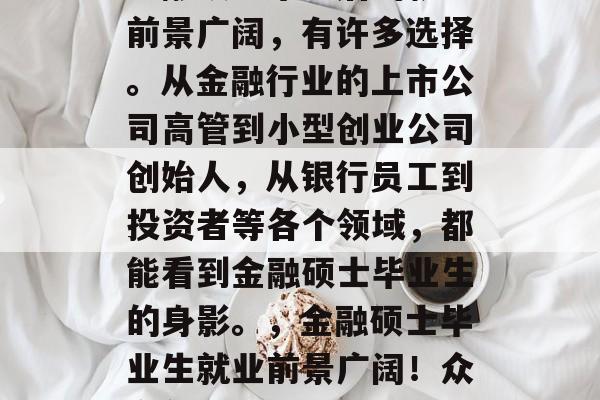金融硕士毕业后的就业前景广阔,有许多选择。从金融行业的上市公司高管到小型创业公司创始人,从银行员工到投资者等各个领域,都能看到金融硕士毕业生的身影。,金融硕士毕业生就业前景广阔!众多领域都有身影 金融硕士毕业后的就业前景广阔,有许多选择。从金融行业的上市公司高管到小型创业公司创始人,从银行员工到投资者等各个领域,都能看到金融硕士毕业生的身影。,金融硕士毕业生就业前景广阔!众多领域都有身影
