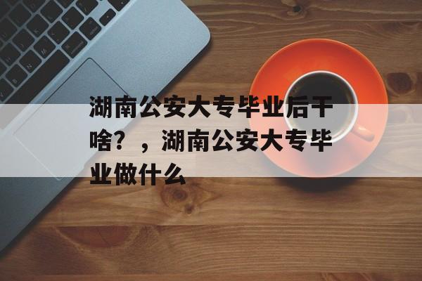 湖南公安大专毕业后干啥？，湖南公安大专毕业做什么
