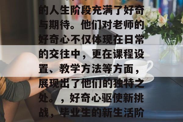毕业时,毕业生对于新的人生阶段充满了好奇与期待。他们对老师的好奇心不仅体现在日常的交往中,更在课程设置、教学方法等方面,展现出了他们的独特之处。,好奇心驱使新挑战,毕业生的新生活阶段探索者 毕业时,毕业生对于新的人生阶段充满了好奇与期待。他们对老师的好奇心不仅体现在日常的交往中,更在课程设置、教学方法等方面,展现出了他们的独特之处。,好奇心驱使新挑战,毕业生的新生活阶段探索者