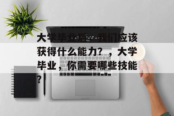 大学毕业后,我们应该获得什么能力?,大学毕业,你需要哪些技能? 大学毕业后,我们应该获得什么能力?,大学毕业,你需要哪些技能?
