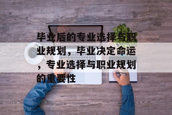 毕业后的专业选择与职业规划,毕业决定命运,专业选择与职业规划的重要性 毕业后的专业选择与职业规划,毕业决定命运,专业选择与职业规划的重要性