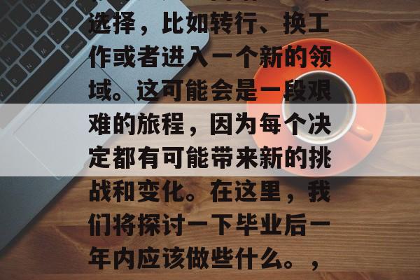毕业一年后,在职场上,许多人会面临重大的选择,比如转行、换工作或者进入一个新的领域。这可能会是一段艰难的旅程,因为每个决定都有可能带来新的挑战和变化。在这里,我们将探讨一下毕业后一年内应该做些什么。,毕业后一年如何明智决策? 毕业一年后,在职场上,许多人会面临重大的选择,比如转行、换工作或者进入一个新的领域。这可能会是一段艰难的旅程,因为每个决定都有可能带来新的挑战和变化。在这里,我们将探讨一下毕业后一年内应该做些什么。,毕业后一年如何明智决策?
