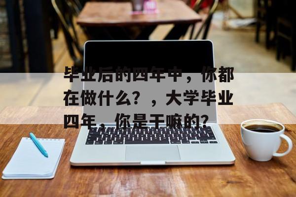 毕业后的四年中，你都在做什么？，大学毕业四年，你是干嘛的？