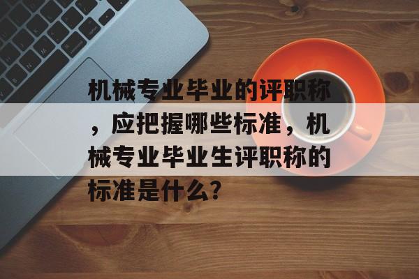 机械专业毕业的评职称,应把握哪些标准,机械专业毕业生评职称的标准是什么? 机械专业毕业的评职称,应把握哪些标准,机械专业毕业生评职称的标准是什么?