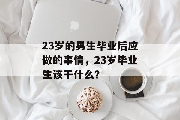 23岁的男生毕业后应做的事情，23岁毕业生该干什么？