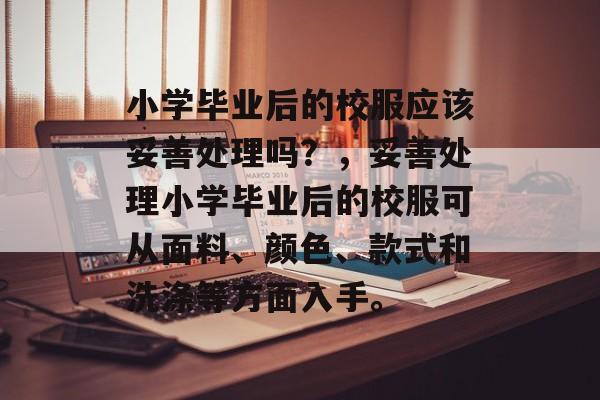 小学毕业后的校服应该妥善处理吗?,妥善处理小学毕业后的校服可从面料、颜色、款式和洗涤等方面入手。 小学毕业后的校服应该妥善处理吗?,妥善处理小学毕业后的校服可从面料、颜色、款式和洗涤等方面入手。