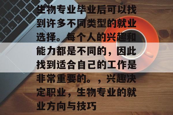 生物专业毕业后可以找到许多不同类型的就业选择。每个人的兴趣和能力都是不同的,因此找到适合自己的工作是非常重要的。,兴趣决定职业,生物专业的就业方向与技巧 生物专业毕业后可以找到许多不同类型的就业选择。每个人的兴趣和能力都是不同的,因此找到适合自己的工作是非常重要的。,兴趣决定职业,生物专业的就业方向与技巧