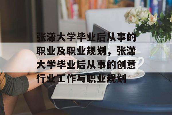 张潇大学毕业后从事的职业及职业规划，张潇大学毕业后从事的创意行业工作与职业规划