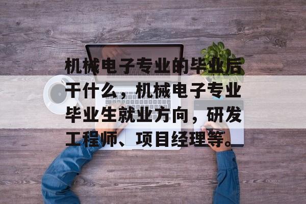 机械电子专业的毕业后干什么，机械电子专业毕业生就业方向，研发工程师、项目经理等。