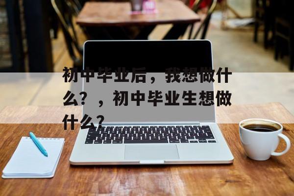 初中毕业后,我想做什么?,初中毕业生想做什么? 初中毕业后,我想做什么?,初中毕业生想做什么?