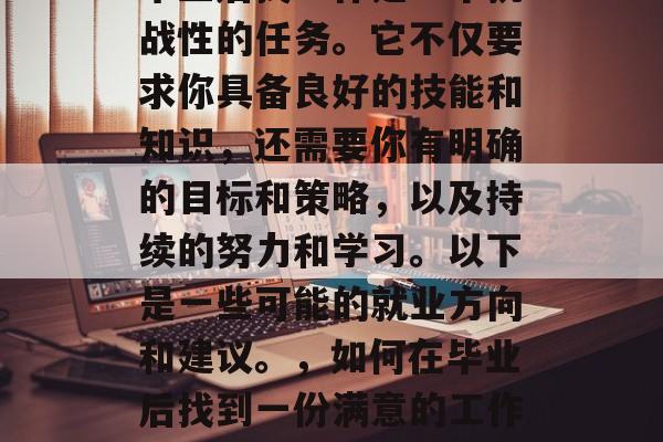 毕业后找工作是一个挑战性的任务。它不仅要求你具备良好的技能和知识，还需要你有明确的目标和策略，以及持续的努力和学习。以下是一些可能的就业方向和建议。，如何在毕业后找到一份满意的工作？