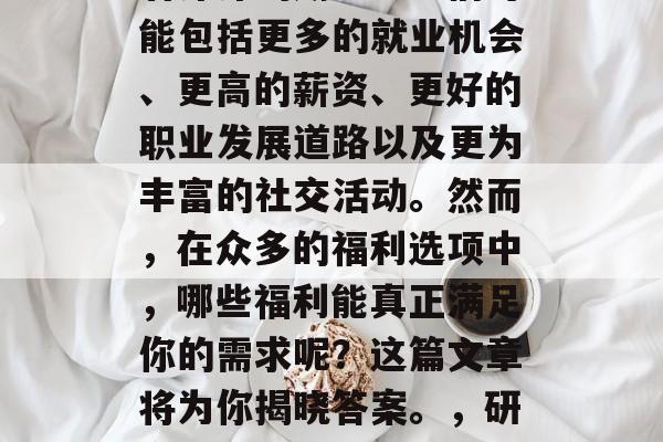 在现代社会中,人们对研究生毕业后的福利有着深深的期望。它们可能包括更多的就业机会、更高的薪资、更好的职业发展道路以及更为丰富的社交活动。然而,在众多的福利选项中,哪些福利能真正满足你的需求呢?这篇文章将为你揭晓答案。,研究生毕业后的福利,全面解析有哪些能满足需求的福利 在现代社会中,人们对研究生毕业后的福利有着深深的期望。它们可能包括更多的就业机会、更高的薪资、更好的职业发展道路以及更为丰富的社交活动。然而,在众多的福利选项中,哪些福利能真正满足你的需求呢?这篇文章将为你揭晓答案。,研究生毕业后的福利,全面解析有哪些能满足需求的福利