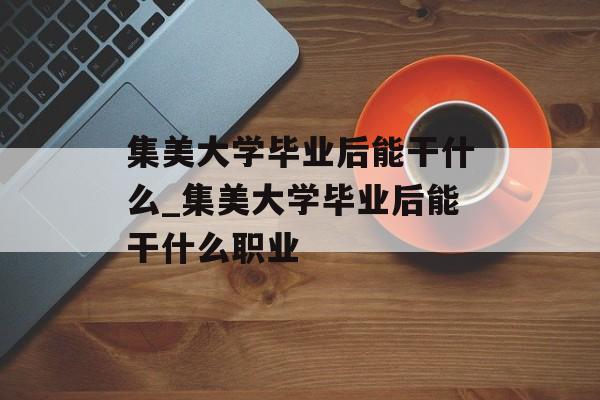 集美大学毕业后能干什么_集美大学毕业后能干什么职业