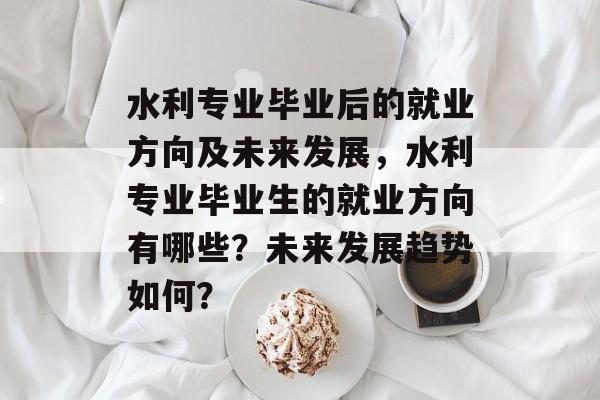 水利专业毕业后的就业方向及未来发展，水利专业毕业生的就业方向有哪些？未来发展趋势如何？
