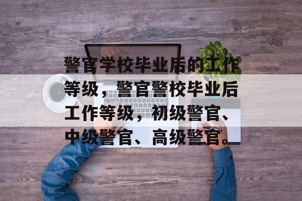 警官学校毕业后的工作等级，警官警校毕业后工作等级，初级警官、中级警官、高级警官。