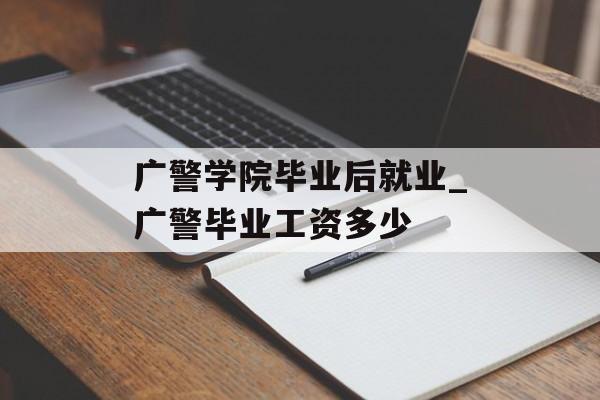 广警学院毕业后就业_广警毕业工资多少