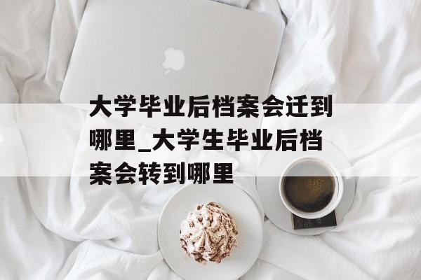 大学毕业后档案会迁到哪里_大学生毕业后档案会转到哪里