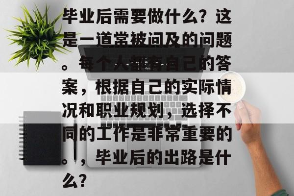 毕业后需要做什么?这是一道常被问及的问题。每个人都有自己的答案,根据自己的实际情况和职业规划,选择不同的工作是非常重要的。,毕业后的出路是什么? 毕业后需要做什么?这是一道常被问及的问题。每个人都有自己的答案,根据自己的实际情况和职业规划,选择不同的工作是非常重要的。,毕业后的出路是什么?