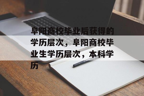 阜阳商校毕业后获得的学历层次，阜阳商校毕业生学历层次，本科学历