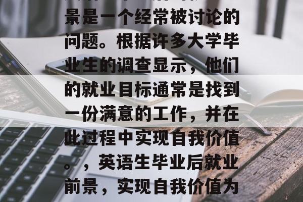 英语生毕业后的就业前景是一个经常被讨论的问题。根据许多大学毕业生的调查显示,他们的就业目标通常是找到一份满意的工作,并在此过程中实现自我价值。,英语生毕业后就业前景,实现自我价值为导向 英语生毕业后的就业前景是一个经常被讨论的问题。根据许多大学毕业生的调查显示,他们的就业目标通常是找到一份满意的工作,并在此过程中实现自我价值。,英语生毕业后就业前景,实现自我价值为导向