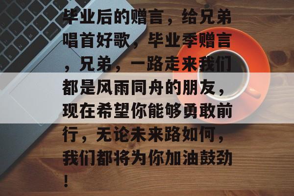 毕业后的赠言，给兄弟唱首好歌，毕业季赠言，兄弟，一路走来我们都是风雨同舟的朋友，现在希望你能够勇敢前行，无论未来路如何，我们都将为你加油鼓劲！
