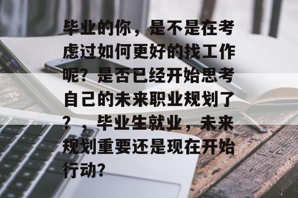 毕业的你，是不是在考虑过如何更好的找工作呢？是否已经开始思考自己的未来职业规划了？，毕业生就业，未来规划重要还是现在开始行动？