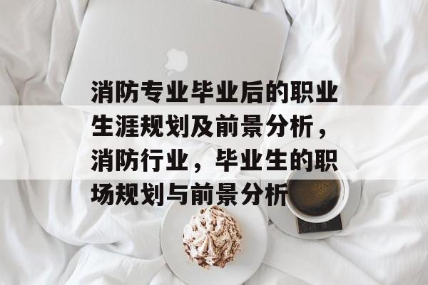 消防专业毕业后的职业生涯规划及前景分析,消防行业,毕业生的职场规划与前景分析 消防专业毕业后的职业生涯规划及前景分析,消防行业,毕业生的职场规划与前景分析