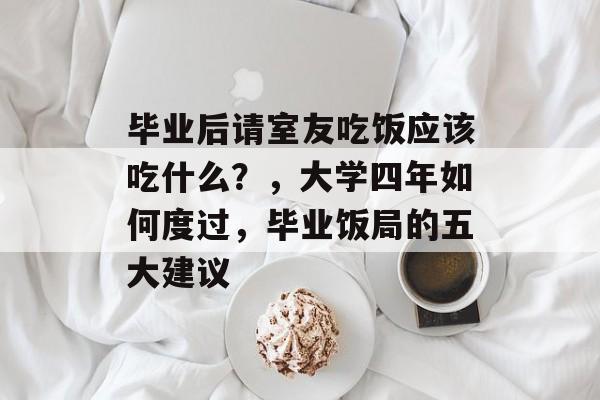 毕业后请室友吃饭应该吃什么？，大学四年如何度过，毕业饭局的五大建议