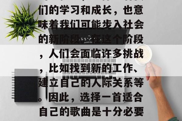 毕业是人生中一个重要的里程碑，它标志着我们的学习和成长，也意味着我们可能步入社会的新阶段。在这个阶段，人们会面临许多挑战，比如找到新的工作、建立自己的人际关系等。因此，选择一首适合自己的歌曲是十分必要的。，毕业季，选首最适合你的心情歌