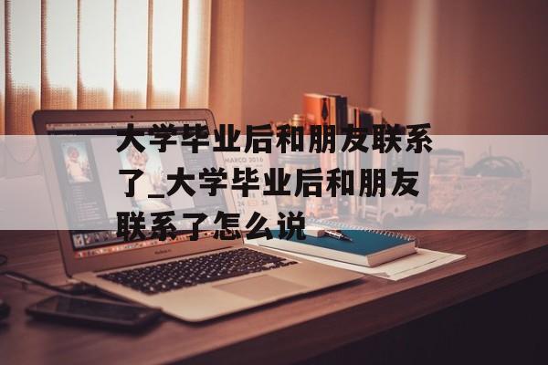 大学毕业后和朋友联系了_大学毕业后和朋友联系了怎么说 大学毕业后和朋友联系了_大学毕业后和朋友联系了怎么说