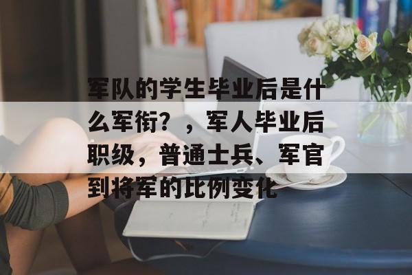 军队的学生毕业后是什么军衔？，军人毕业后职级，普通士兵、军官到将军的比例变化