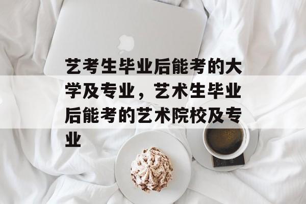 艺考生毕业后能考的大学及专业,艺术生毕业后能考的艺术院校及专业 艺考生毕业后能考的大学及专业,艺术生毕业后能考的艺术院校及专业