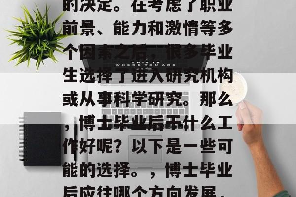 博士毕业后的工作选择是一个非常重要且复杂的决定。在考虑了职业前景、能力和激情等多个因素之后,很多毕业生选择了进入研究机构或从事科学研究。那么,博士毕业后干什么工作好呢?以下是一些可能的选择。,博士毕业后应往哪个方向发展,研究机构或科学研究的选择与分析 博士毕业后的工作选择是一个非常重要且复杂的决定。在考虑了职业前景、能力和激情等多个因素之后,很多毕业生选择了进入研究机构或从事科学研究。那么,博士毕业后干什么工作好呢?以下是一些可能的选择。,博士毕业后应往哪个方向发展,研究机构或科学研究的选择与分析