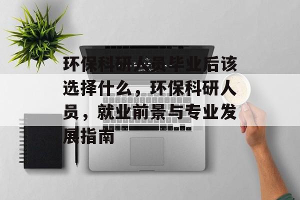 环保科研人员毕业后该选择什么，环保科研人员，就业前景与专业发展指南