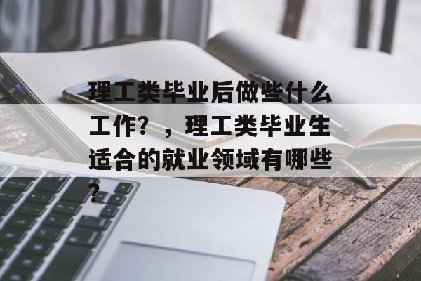 理工类毕业后做些什么工作?,理工类毕业生适合的就业领域有哪些? 理工类毕业后做些什么工作?,理工类毕业生适合的就业领域有哪些?