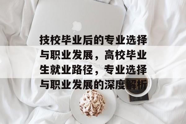 技校毕业后的专业选择与职业发展，高校毕业生就业路径，专业选择与职业发展的深度解析