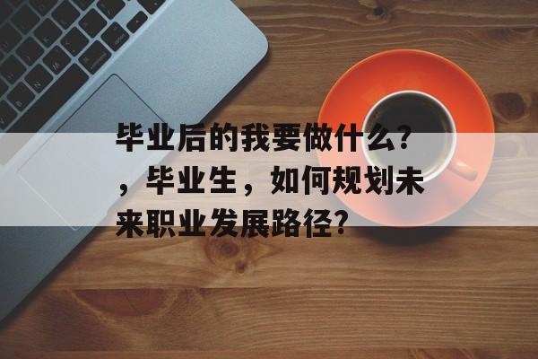 毕业后的我要做什么?,毕业生,如何规划未来职业发展路径? 毕业后的我要做什么?,毕业生,如何规划未来职业发展路径?